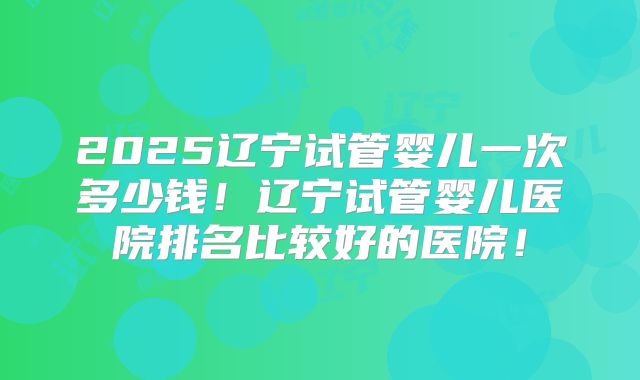 2025辽宁试管婴儿一次多少钱！辽宁试管婴儿医院排名比较好的医院！