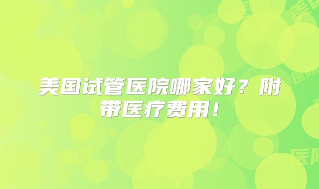 美国试管医院哪家好?附带医疗费用!