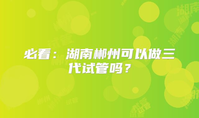 必看：湖南郴州可以做三代试管吗？