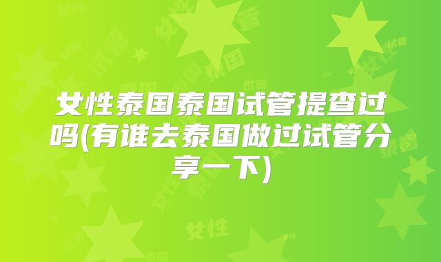 女性泰国泰国试管提查过吗(有谁去泰国做过试管分享一下)