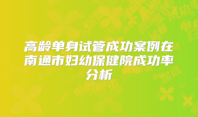 高龄单身试管成功案例在南通市妇幼保健院成功率分析