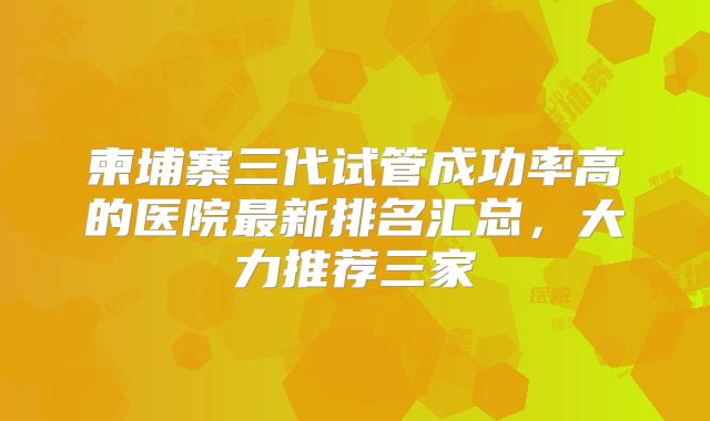 柬埔寨三代试管成功率高的医院最新排名汇总，大力推荐三家