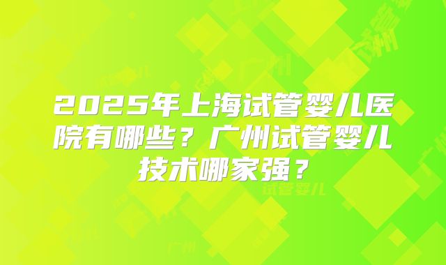 2025年上海试管婴儿医院有哪些?广州试管婴儿技术哪家强?