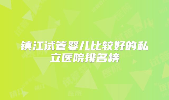 镇江试管婴儿比较好的私立医院排名榜