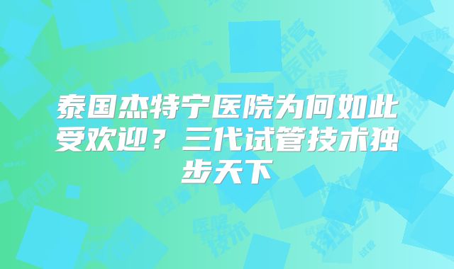 泰国杰特宁医院为何如此受欢迎？三代试管技术独步天下