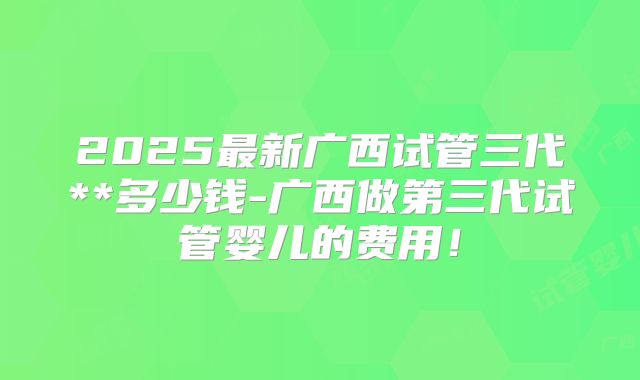 2025最新广西试管三代**多少钱-广西做第三代试管婴儿的费用！