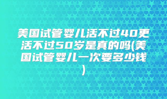 美国试管婴儿活不过40更活不过50岁是真的吗(美国试管婴儿一次要多少钱)