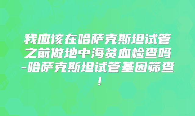 我应该在哈萨克斯坦试管之前做地中海贫血检查吗-哈萨克斯坦试管基因筛查！