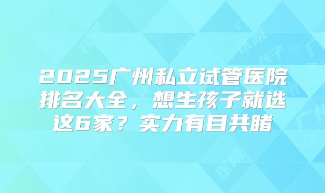 2025广州私立试管医院排名大全，想生孩子就选这6家？实力有目共睹