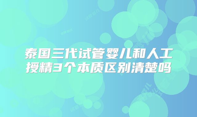 泰国三代试管婴儿和人工授精3个本质区别清楚吗