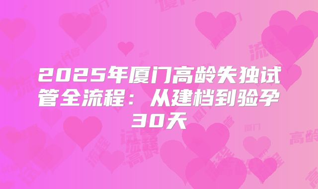 2025年厦门高龄失独试管全流程：从建档到验孕30天