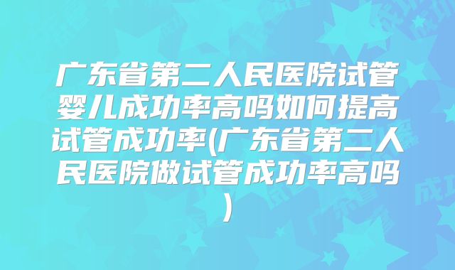 广东省第二人民医院试管婴儿成功率高吗如何提高试管成功率(广东省第二人民医院做试管成功率高吗)