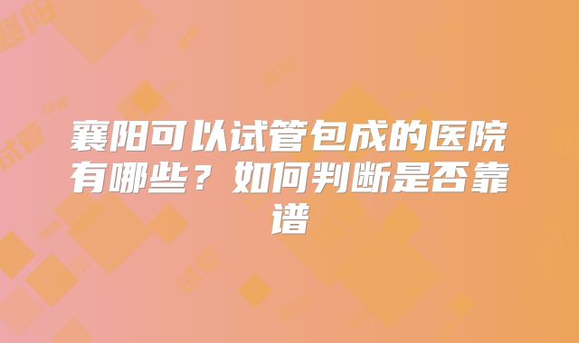 襄阳可以试管包成的医院有哪些？如何判断是否靠谱
