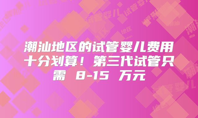 潮汕地区的试管婴儿费用十分划算！第三代试管只需 8-15 万元