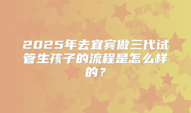 2025年去宜宾做三代试管生孩子的流程是怎么样的？