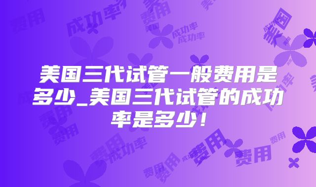 美国三代试管一般费用是多少_美国三代试管的成功率是多少!