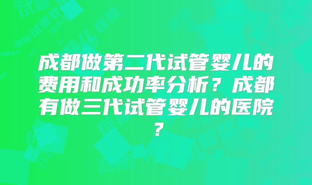 成都做第二代试管婴儿的费用和成功率分析？成都有做三代试管婴儿的医院？
