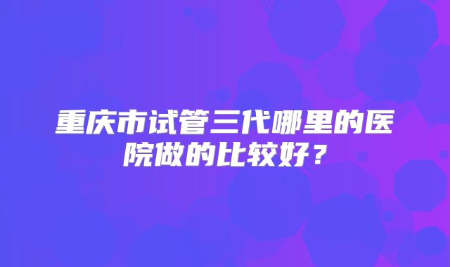 重庆市试管三代哪里的医院做的比较好？