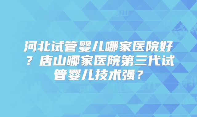 河北试管婴儿哪家医院好？唐山哪家医院第三代试管婴儿技术强？