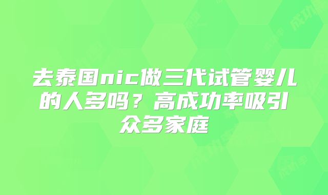 去泰国nic做三代试管婴儿的人多吗？高成功率吸引众多家庭