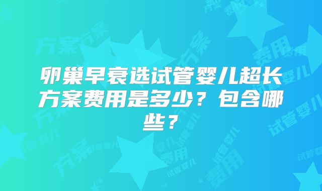 卵巢早衰选试管婴儿超长方案费用是多少？包含哪些？