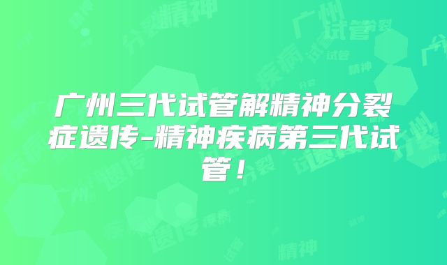 广州三代试管解精神分裂症遗传-精神疾病第三代试管！