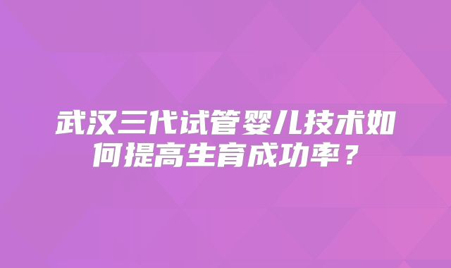 武汉三代试管婴儿技术如何提高生育成功率？