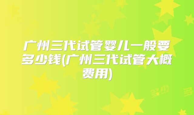 广州三代试管婴儿一般要多少钱(广州三代试管大概费用)