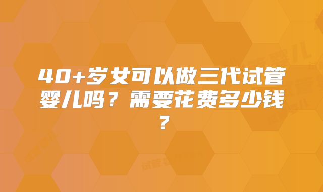 40+岁女可以做三代试管婴儿吗？需要花费多少钱？