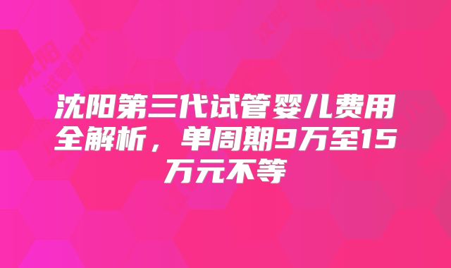 沈阳第三代试管婴儿费用全解析，单周期9万至15万元不等