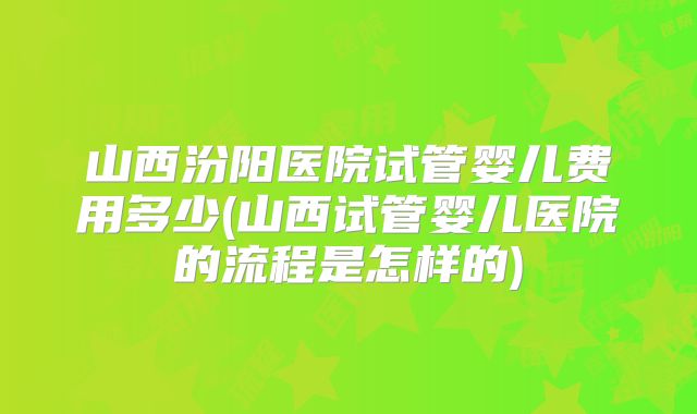 山西汾阳医院试管婴儿费用多少(山西试管婴儿医院的流程是怎样的)
