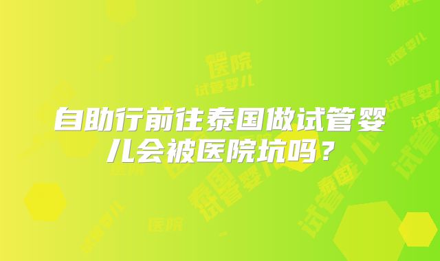 自助行前往泰国做试管婴儿会被医院坑吗？