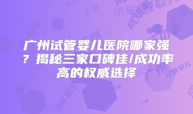广州试管婴儿医院哪家强？揭秘三家口碑佳/成功率高的权威选择