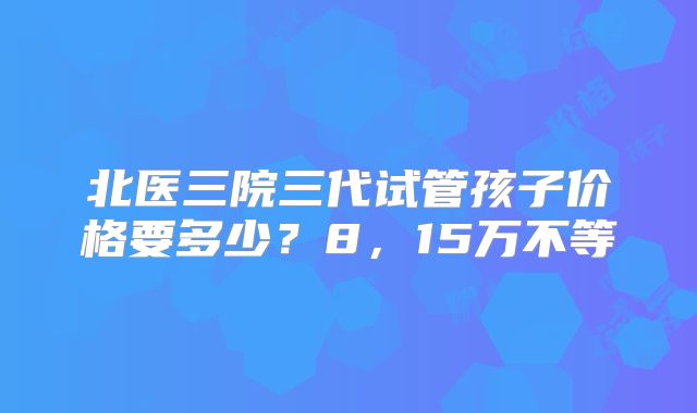 北医三院三代试管孩子价格要多少？8，15万不等