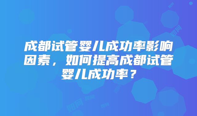 成都试管婴儿成功率影响因素，如何提高成都试管婴儿成功率？