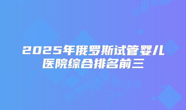 2025年俄罗斯试管婴儿医院综合排名前三