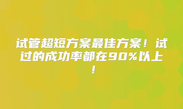 试管超短方案最佳方案！试过的成功率都在90%以上！