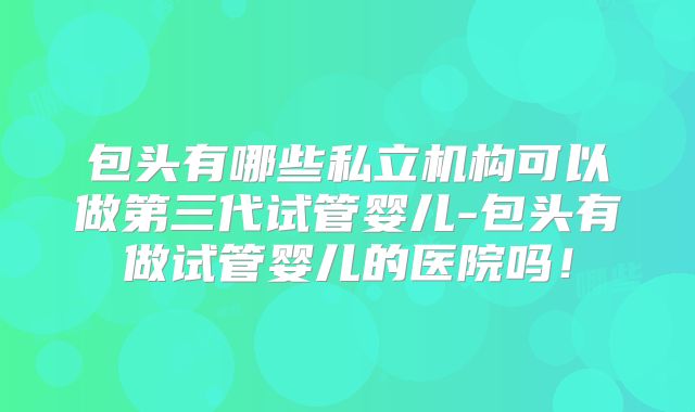 包头有哪些私立机构可以做第三代试管婴儿-包头有做试管婴儿的医院吗！