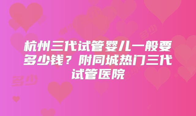 杭州三代试管婴儿一般要多少钱？附同城热门三代试管医院