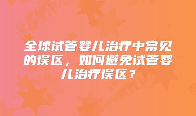 全球试管婴儿治疗中常见的误区，如何避免试管婴儿治疗误区？