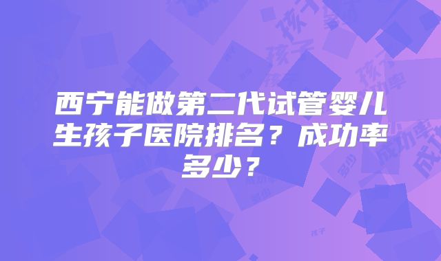 西宁能做第二代试管婴儿生孩子医院排名？成功率多少？