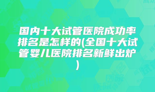 国内十大试管医院成功率排名是怎样的(全国十大试管婴儿医院排名新鲜出炉)