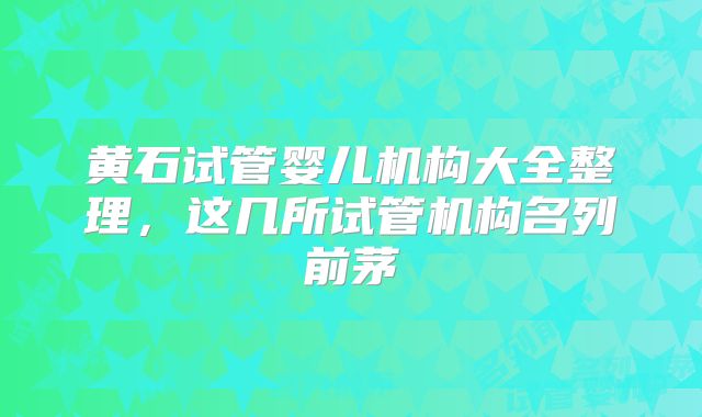 黄石试管婴儿机构大全整理,这几所试管机构名列前茅