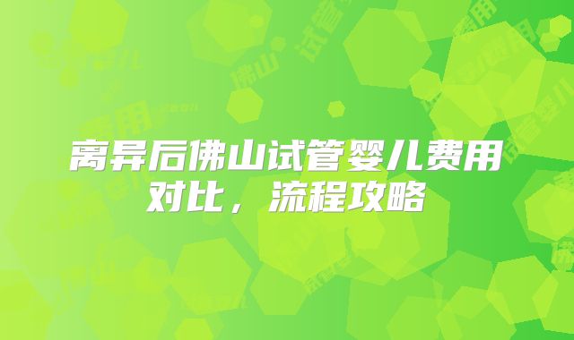 离异后佛山试管婴儿费用对比，流程攻略