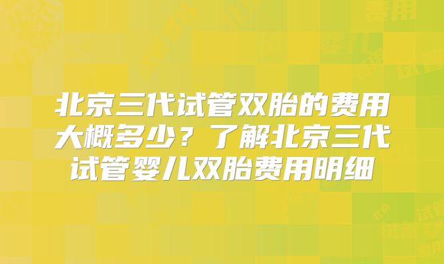 北京三代试管双胎的费用大概多少？了解北京三代试管婴儿双胎费用明细
