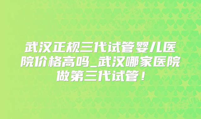 武汉正规三代试管婴儿医院价格高吗_武汉哪家医院做第三代试管！