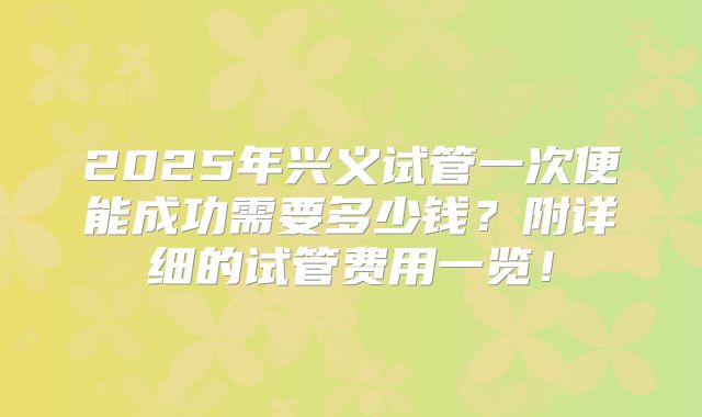2025年兴义试管一次便能成功需要多少钱？附详细的试管费用一览！
