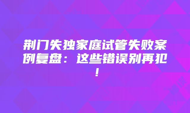 荆门失独家庭试管失败案例复盘：这些错误别再犯！
