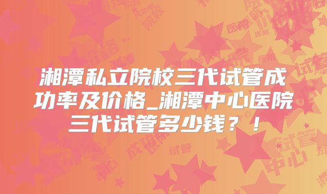 湘潭私立院校三代试管成功率及价格_湘潭中心医院三代试管多少钱？！