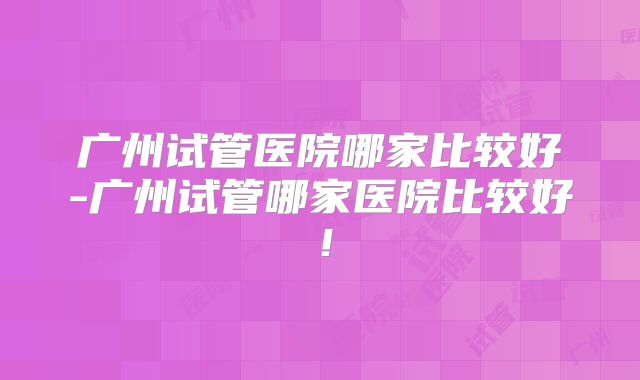 广州试管医院哪家比较好-广州试管哪家医院比较好!